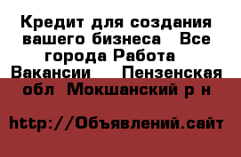 Кредит для создания вашего бизнеса - Все города Работа » Вакансии   . Пензенская обл.,Мокшанский р-н
